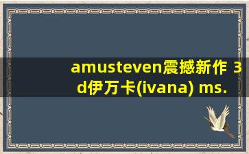 amusteven震撼新作 3d伊万卡(ivana) ms. i